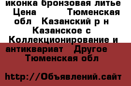 иконка бронзовая литье › Цена ­ 400 - Тюменская обл., Казанский р-н, Казанское с. Коллекционирование и антиквариат » Другое   . Тюменская обл.